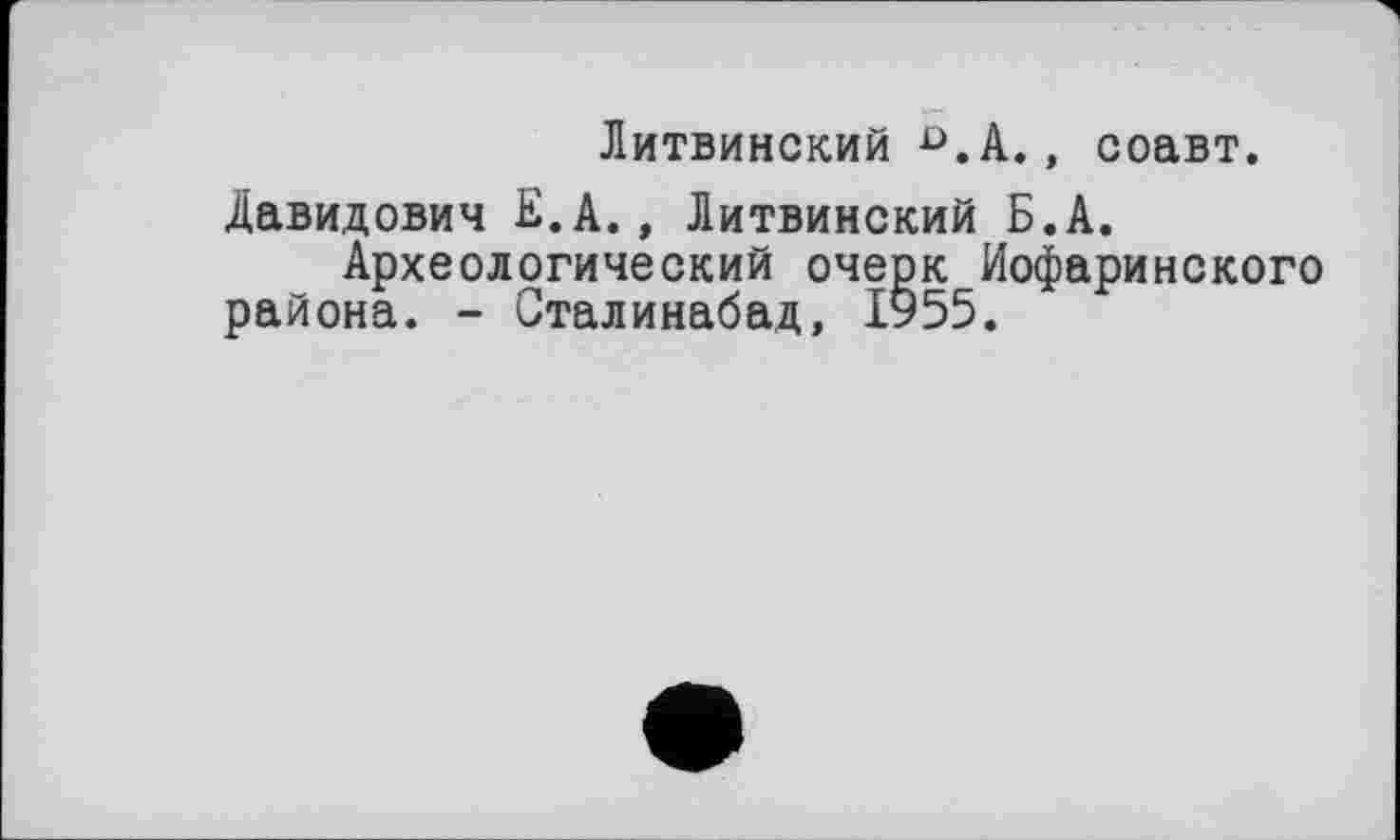 ﻿Литвинский D.А., соавт.
Давидович Е.А., Литвинский Б.А.
Археологический очерк Иофаринского района. - Сталинабад, ІУ55.